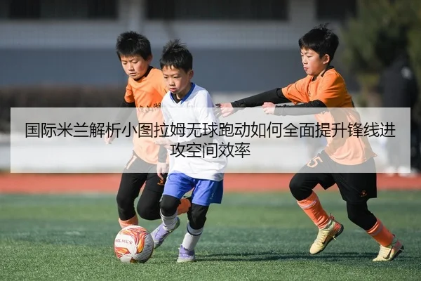 国际米兰解析小图拉姆无球跑动如何全面提升锋线进攻空间效率
